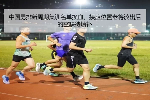 中国男排新周期集训名单换血，接应位置老将淡出后的空缺待填补